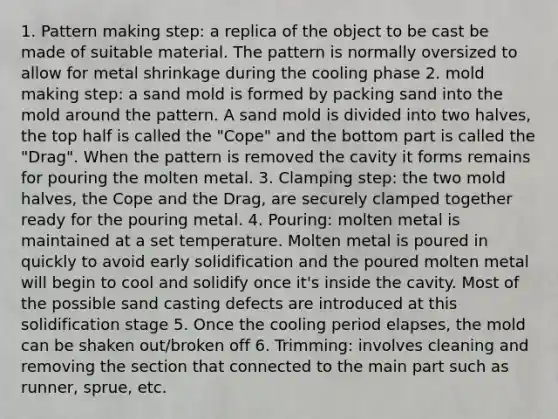 1. Pattern making step: a replica of the object to be cast be made of suitable material. The pattern is normally oversized to allow for metal shrinkage during the cooling phase 2. mold making step: a sand mold is formed by packing sand into the mold around the pattern. A sand mold is divided into two halves, the top half is called the "Cope" and the bottom part is called the "Drag". When the pattern is removed the cavity it forms remains for pouring the molten metal. 3. Clamping step: the two mold halves, the Cope and the Drag, are securely clamped together ready for the pouring metal. 4. Pouring: molten metal is maintained at a set temperature. Molten metal is poured in quickly to avoid early solidification and the poured molten metal will begin to cool and solidify once it's inside the cavity. Most of the possible sand casting defects are introduced at this solidification stage 5. Once the cooling period elapses, the mold can be shaken out/broken off 6. Trimming: involves cleaning and removing the section that connected to the main part such as runner, sprue, etc.