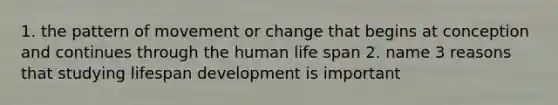 1. the pattern of movement or change that begins at conception and continues through the human life span 2. name 3 reasons that studying lifespan development is important