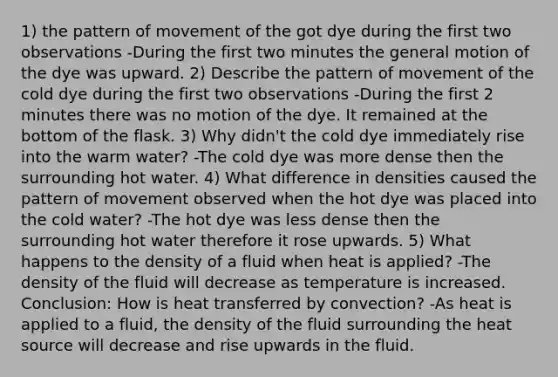 1) the pattern of movement of the got dye during the first two observations -During the first two minutes the general motion of the dye was upward. 2) Describe the pattern of movement of the cold dye during the first two observations -During the first 2 minutes there was no motion of the dye. It remained at the bottom of the flask. 3) Why didn't the cold dye immediately rise into the warm water? -The cold dye was more dense then the surrounding hot water. 4) What difference in densities caused the pattern of movement observed when the hot dye was placed into the cold water? -The hot dye was less dense then the surrounding hot water therefore it rose upwards. 5) What happens to the density of a fluid when heat is applied? -The density of the fluid will decrease as temperature is increased. Conclusion: How is heat transferred by convection? -As heat is applied to a fluid, the density of the fluid surrounding the heat source will decrease and rise upwards in the fluid.