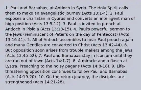 1. Paul and Barnabas, at Antioch in Syria. The Holy Spirit calls them to make an evangelistic journey (Acts 13:1-4). 2. Paul exposes a charlatan in Cyprus and converts an intelligent man of high position (Acts 13:5-12). 3. Paul is invited to preach at Antioch in Pisidia (Acts 13:13-15). 4. Paul's powerful sermon to the Jews (reminiscent of Peter's on the day of Pentecost) (Acts 13:16-41). 5. All of Antioch assembles to hear Paul preach again and many Gentiles are converted to Christ (Acts 13:42-44). 6. But opposition soon arises from trouble makers among the Jews (Acts 13:45-52). 7. Paul and Barnabas stay in Iconium until they are run out of town (Acts 14:1-7). 8. A miracle and a fiasco at Lystra. Preaching to the noisy pagans (Acts 14:8-18). 9. Life-threatening opposition continues to follow Paul and Barnabas (Acts 14:19-20). 10. On the return journey, the disciples are strengthened (Acts 14:21-28).