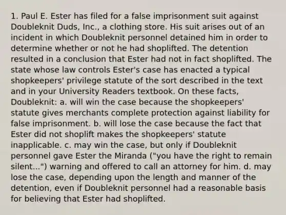 1. Paul E. Ester has filed for a false imprisonment suit against Doubleknit Duds, Inc., a clothing store. His suit arises out of an incident in which Doubleknit personnel detained him in order to determine whether or not he had shoplifted. The detention resulted in a conclusion that Ester had not in fact shoplifted. The state whose law controls Ester's case has enacted a typical shopkeepers' privilege statute of the sort described in the text and in your University Readers textbook. On these facts, Doubleknit: a. will win the case because the shopkeepers' statute gives merchants complete protection against liability for false imprisonment. b. will lose the case because the fact that Ester did not shoplift makes the shopkeepers' statute inapplicable. c. may win the case, but only if Doubleknit personnel gave Ester the Miranda ("you have the right to remain silent...") warning and offered to call an attorney for him. d. may lose the case, depending upon the length and manner of the detention, even if Doubleknit personnel had a reasonable basis for believing that Ester had shoplifted.