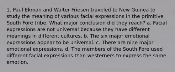 1. Paul Ekman and Walter Friesen traveled to New Guinea to study the meaning of various facial expressions in the primitive South Fore tribe. What major conclusion did they reach? a. Facial expressions are not universal because they have different meanings in different cultures. b. The six major emotional expressions appear to be universal. c. There are nine major emotional expressions. d. The members of the South Fore used different facial expressions than westerners to express the same emotion.