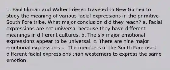 1. Paul Ekman and Walter Friesen traveled to New Guinea to study the meaning of various facial expressions in the primitive South Fore tribe. What major conclusion did they reach? ﻿﻿a. Facial expressions are not universal because they have different meanings in different cultures. ﻿﻿b. The six major emotional expressions appear to be universal. ﻿﻿c. There are nine major emotional expressions ﻿﻿d. The members of the South Fore used different facial expressions than westerners to express the same emotion.