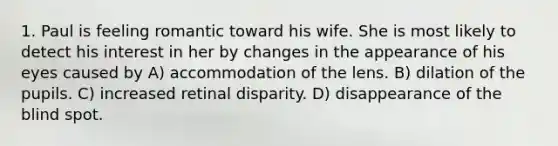 1. Paul is feeling romantic toward his wife. She is most likely to detect his interest in her by changes in the appearance of his eyes caused by A) accommodation of the lens. B) dilation of the pupils. C) increased retinal disparity. D) disappearance of the blind spot.