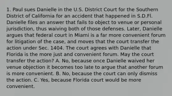 1. Paul sues Danielle in the U.S. District Court for the Southern District of California for an accident that happened in S.D.Fl. Danielle files an answer that fails to object to venue or personal jurisdiction, thus waiving both of those defenses. Later, Danielle argues that federal court in Miami is a far more convenient forum for litigation of the case, and moves that the court transfer the action under Sec. 1404. The court agrees with Danielle that Florida is the more just and convenient forum. May the court transfer the action? A. No, because once Danielle waived her venue objection it becomes too late to argue that another forum is more convenient. B. No, because the court can only dismiss the action. C. Yes, because Florida court would be more convenient.