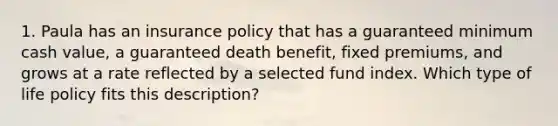 1. Paula has an insurance policy that has a guaranteed minimum cash value, a guaranteed death benefit, fixed premiums, and grows at a rate reflected by a selected fund index. Which type of life policy fits this description?