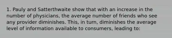 1. Pauly and Satterthwaite show that with an increase in the number of physicians, the average number of friends who see any provider diminishes. This, in turn, diminishes the average level of information available to consumers, leading to: