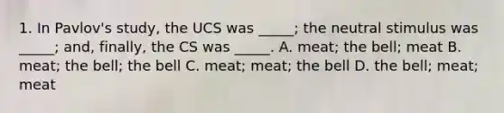 1. In Pavlov's study, the UCS was _____; the neutral stimulus was _____; and, finally, the CS was _____. A. meat; the bell; meat B. meat; the bell; the bell C. meat; meat; the bell D. the bell; meat; meat