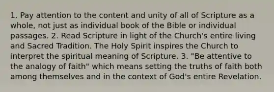 1. Pay attention to the content and unity of all of Scripture as a whole, not just as individual book of the Bible or individual passages. 2. Read Scripture in light of the Church's entire living and Sacred Tradition. The Holy Spirit inspires the Church to interpret the spiritual meaning of Scripture. 3. "Be attentive to the analogy of faith" which means setting the truths of faith both among themselves and in the context of God's entire Revelation.