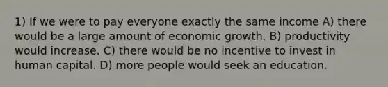 1) If we were to pay everyone exactly the same income A) there would be a large amount of economic growth. B) productivity would increase. C) there would be no incentive to invest in human capital. D) more people would seek an education.