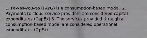 1. Pay-as-you-go (PAYG) is a consumption-based model. 2. Payments to cloud service providers are considered capital expenditures (CapEx) 3. The services provided through a consumption-based model are considered operational expenditures (OpEx)