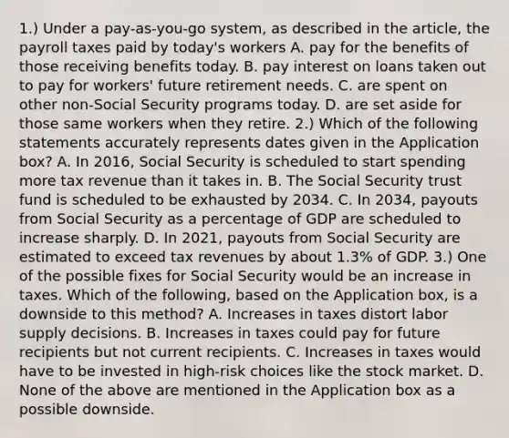 1.) Under a​ pay-as-you-go system, as described in the​ article, the payroll taxes paid by​ today's workers A. pay for the benefits of those receiving benefits today. B. pay interest on loans taken out to pay for​ workers' future retirement needs. C. are spent on other​ non-Social Security programs today. D. are set aside for those same workers when they retire. ​2.) Which of the following statements accurately represents dates given in the Application​ box? A. In​ 2016, Social Security is scheduled to start spending more tax revenue than it takes in. B. The Social Security trust fund is scheduled to be exhausted by 2034. C. In​ 2034, payouts from Social Security as a percentage of GDP are scheduled to increase sharply. D. In​ 2021, payouts from Social Security are estimated to exceed tax revenues by about​ 1.3% of GDP. 3.) One of the possible fixes for Social Security would be an increase in taxes. Which of the​ following, based on the Application​ box, is a downside to this​ method? A. Increases in taxes distort labor supply decisions. B. Increases in taxes could pay for future recipients but not current recipients. C. Increases in taxes would have to be invested in​ high-risk choices like the stock market. D. None of the above are mentioned in the Application box as a possible downside.