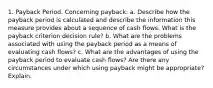 1. Payback Period. Concerning payback: a. Describe how the payback period is calculated and describe the information this measure provides about a sequence of cash flows. What is the payback criterion decision rule? b. What are the problems associated with using the payback period as a means of evaluating cash flows? c. What are the advantages of using the payback period to evaluate cash flows? Are there any circumstances under which using payback might be appropriate? Explain.