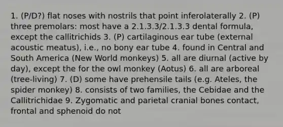 1. (P/D?) flat noses with nostrils that point inferolaterally 2. (P) three premolars: most have a 2.1.3.3/2.1.3.3 dental formula, except the callitrichids 3. (P) cartilaginous ear tube (external acoustic meatus), i.e., no bony ear tube 4. found in Central and South America (New World monkeys) 5. all are diurnal (active by day), except the for the owl monkey (Aotus) 6. all are arboreal (tree-living) 7. (D) some have prehensile tails (e.g. Ateles, the spider monkey) 8. consists of two families, the Cebidae and the Callitrichidae 9. Zygomatic and parietal cranial bones contact, frontal and sphenoid do not