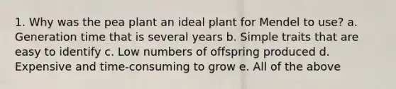 1. Why was the pea plant an ideal plant for Mendel to use? a. Generation time that is several years b. Simple traits that are easy to identify c. Low numbers of offspring produced d. Expensive and time-consuming to grow e. All of the above