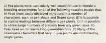 1) Pea plants were particularly well suited for use in Mendel's breeding experiments for all of the following reasons except that: A) Peas show easily observed variations in a number of characters, such as pea shape and flower color. B) It is possible to control matings between different pea plants. C) It is possible to obtain large numbers of progeny from any given cross. D) Peas have an unusually long generation time. E) Many of the observable characters that vary in pea plants are controlled by single genes.