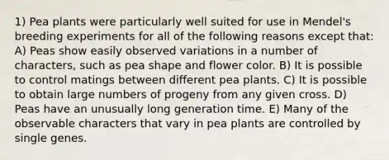 1) Pea plants were particularly well suited for use in Mendel's breeding experiments for all of the following reasons except that: A) Peas show easily observed variations in a number of characters, such as pea shape and flower color. B) It is possible to control matings between different pea plants. C) It is possible to obtain large numbers of progeny from any given cross. D) Peas have an unusually long generation time. E) Many of the observable characters that vary in pea plants are controlled by single genes.