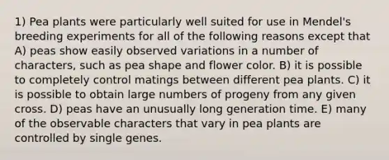 1) Pea plants were particularly well suited for use in Mendel's breeding experiments for all of the following reasons except that A) peas show easily observed variations in a number of characters, such as pea shape and flower color. B) it is possible to completely control matings between different pea plants. C) it is possible to obtain large numbers of progeny from any given cross. D) peas have an unusually long generation time. E) many of the observable characters that vary in pea plants are controlled by single genes.