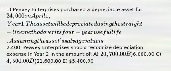 1) Peavey Enterprises purchased a depreciable asset for 24,000 on April 1, Year 1. The asset will be depreciated using the straight-line method over its four-year useful life. Assuming the asset's salvage value is2,400, Peavey Enterprises should recognize depreciation expense in Year 2 in the amount of: A) 20,700.00 B)6,000.00 C) 4,500.00 D)21,600.00 E) 5,400.00