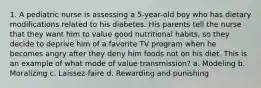 1. A pediatric nurse is assessing a 5-year-old boy who has dietary modifications related to his diabetes. His parents tell the nurse that they want him to value good nutritional habits, so they decide to deprive him of a favorite TV program when he becomes angry after they deny him foods not on his diet. This is an example of what mode of value transmission? a. Modeling b. Moralizing c. Laissez-faire d. Rewarding and punishing