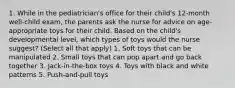 1. While in the pediatrician's office for their child's 12-month well-child exam, the parents ask the nurse for advice on age-appropriate toys for their child. Based on the child's developmental level, which types of toys would the nurse suggest? (Select all that apply) 1. Soft toys that can be manipulated 2. Small toys that can pop apart and go back together 3. Jack-in-the-box toys 4. Toys with black and white patterns 5. Push-and-pull toys