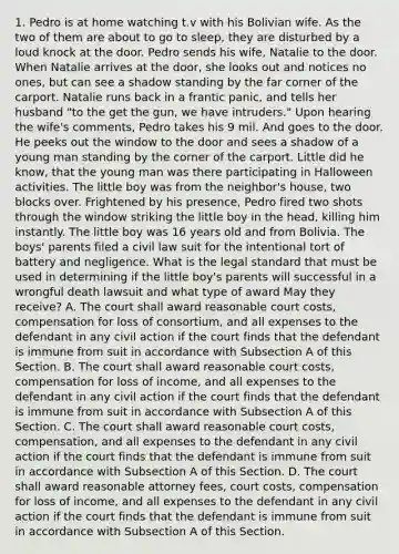1. Pedro is at home watching t.v with his Bolivian wife. As the two of them are about to go to sleep, they are disturbed by a loud knock at the door. Pedro sends his wife, Natalie to the door. When Natalie arrives at the door, she looks out and notices no ones, but can see a shadow standing by the far corner of the carport. Natalie runs back in a frantic panic, and tells her husband "to the get the gun, we have intruders." Upon hearing the wife's comments, Pedro takes his 9 mil. And goes to the door. He peeks out the window to the door and sees a shadow of a young man standing by the corner of the carport. Little did he know, that the young man was there participating in Halloween activities. The little boy was from the neighbor's house, two blocks over. Frightened by his presence, Pedro fired two shots through the window striking the little boy in the head, killing him instantly. The little boy was 16 years old and from Bolivia. The boys' parents filed a civil law suit for the intentional tort of battery and negligence. What is the legal standard that must be used in determining if the little boy's parents will successful in a wrongful death lawsuit and what type of award May they receive? A. The court shall award reasonable court costs, compensation for loss of consortium, and all expenses to the defendant in any civil action if the court finds that the defendant is immune from suit in accordance with Subsection A of this Section. B. The court shall award reasonable court costs, compensation for loss of income, and all expenses to the defendant in any civil action if the court finds that the defendant is immune from suit in accordance with Subsection A of this Section. C. The court shall award reasonable court costs, compensation, and all expenses to the defendant in any civil action if the court finds that the defendant is immune from suit in accordance with Subsection A of this Section. D. The court shall award reasonable attorney fees, court costs, compensation for loss of income, and all expenses to the defendant in any civil action if the court finds that the defendant is immune from suit in accordance with Subsection A of this Section.
