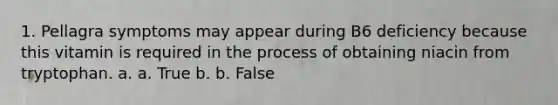 1. Pellagra symptoms may appear during B6 deficiency because this vitamin is required in the process of obtaining niacin from tryptophan. a. a. True b. b. False