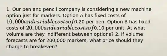 1. Our pen and pencil company is considering a new machine option just for markers. Option A has fixed costs of 10,000 and variable costs of0.20 per pen. Option B has fixed costs of 20,000 and variable costs of0.10 per unit. At what volume are they indifferent between options? 2. If volume forecasts are for 200,000 markers, what price should they charge to breakeven?