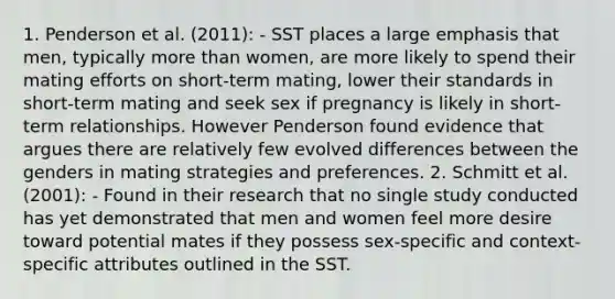 1. Penderson et al. (2011): - SST places a large emphasis that men, typically more than women, are more likely to spend their mating efforts on short-term mating, lower their standards in short-term mating and seek sex if pregnancy is likely in short-term relationships. However Penderson found evidence that argues there are relatively few evolved differences between the genders in mating strategies and preferences. 2. Schmitt et al. (2001): - Found in their research that no single study conducted has yet demonstrated that men and women feel more desire toward potential mates if they possess sex-specific and context-specific attributes outlined in the SST.