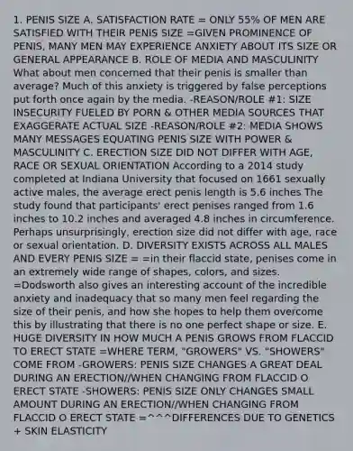 1. PENIS SIZE A. SATISFACTION RATE = ONLY 55% OF MEN ARE SATISFIED WITH THEIR PENIS SIZE =GIVEN PROMINENCE OF PENIS, MANY MEN MAY EXPERIENCE ANXIETY ABOUT ITS SIZE OR GENERAL APPEARANCE B. ROLE OF MEDIA AND MASCULINITY What about men concerned that their penis is smaller than average? Much of this anxiety is triggered by false perceptions put forth once again by the media. -REASON/ROLE #1: SIZE INSECURITY FUELED BY PORN & OTHER MEDIA SOURCES THAT EXAGGERATE ACTUAL SIZE -REASON/ROLE #2: MEDIA SHOWS MANY MESSAGES EQUATING PENIS SIZE WITH POWER & MASCULINITY C. ERECTION SIZE DID NOT DIFFER WITH AGE, RACE OR SEXUAL ORIENTATION According to a 2014 study completed at Indiana University that focused on 1661 sexually active males, the average erect penis length is 5.6 inches The study found that participants' erect penises ranged from 1.6 inches to 10.2 inches and averaged 4.8 inches in circumference. Perhaps unsurprisingly, erection size did not differ with age, race or sexual orientation. D. DIVERSITY EXISTS ACROSS ALL MALES AND EVERY PENIS SIZE = =in their flaccid state, penises come in an extremely wide range of shapes, colors, and sizes. =Dodsworth also gives an interesting account of the incredible anxiety and inadequacy that so many men feel regarding the size of their penis, and how she hopes to help them overcome this by illustrating that there is no one perfect shape or size. E. HUGE DIVERSITY IN HOW MUCH A PENIS GROWS FROM FLACCID TO ERECT STATE =WHERE TERM, "GROWERS" VS. "SHOWERS" COME FROM -GROWERS: PENIS SIZE CHANGES A GREAT DEAL DURING AN ERECTION//WHEN CHANGING FROM FLACCID O ERECT STATE -SHOWERS: PENIS SIZE ONLY CHANGES SMALL AMOUNT DURING AN ERECTION//WHEN CHANGING FROM FLACCID O ERECT STATE =^^^DIFFERENCES DUE TO GENETICS + SKIN ELASTICITY