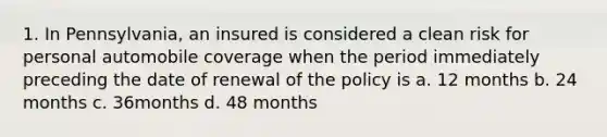 1. In Pennsylvania, an insured is considered a clean risk for personal automobile coverage when the period immediately preceding the date of renewal of the policy is a. 12 months b. 24 months c. 36months d. 48 months