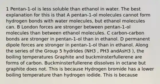 1 Pentan-1-ol is less soluble than ethanol in water. The best explanation for this is that A pentan-1-ol molecules cannot form hydrogen bonds with water molecules, but ethanol molecules can. B London forces are stronger between pentan-1-ol molecules than between ethanol molecules. C carbon-carbon bonds are stronger in pentan-1-ol than in ethanol. D permanent dipole forces are stronger in pentan-1-ol than in ethanol. Along the series of the Group 5 hydrides (NH3 , PH3 andAsH3 ), the boiling temperatures Graphite and buckminsterfullerene are forms of carbon. Buckminsterfullerene dissolves in octane but graphite does not. This is because Hydrogen bromide has a lower boiling temperature than hydrogen iodide. This is because