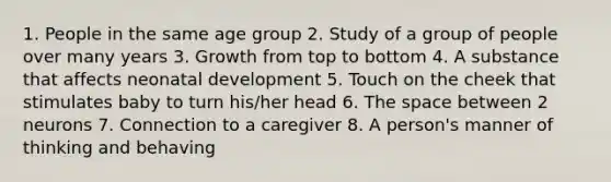 1. People in the same age group 2. Study of a group of people over many years 3. Growth from top to bottom 4. A substance that affects neonatal development 5. Touch on the cheek that stimulates baby to turn his/her head 6. The space between 2 neurons 7. Connection to a caregiver 8. A person's manner of thinking and behaving