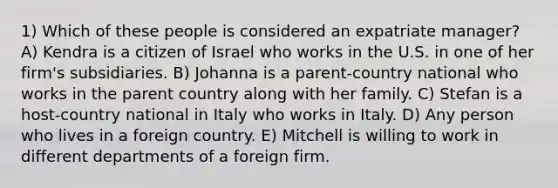 1) Which of these people is considered an expatriate manager? A) Kendra is a citizen of Israel who works in the U.S. in one of her firm's subsidiaries. B) Johanna is a parent-country national who works in the parent country along with her family. C) Stefan is a host-country national in Italy who works in Italy. D) Any person who lives in a foreign country. E) Mitchell is willing to work in different departments of a foreign firm.