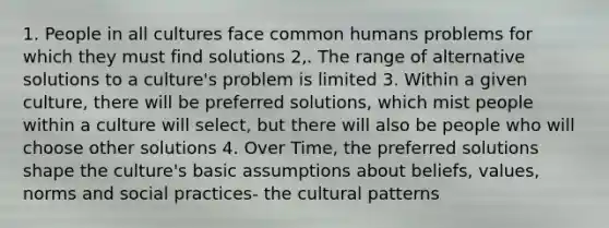 1. People in all cultures face common humans problems for which they must find solutions 2,. The range of alternative solutions to a culture's problem is limited 3. Within a given culture, there will be preferred solutions, which mist people within a culture will select, but there will also be people who will choose other solutions 4. Over Time, the preferred solutions shape the culture's basic assumptions about beliefs, values, norms and social practices- the cultural patterns