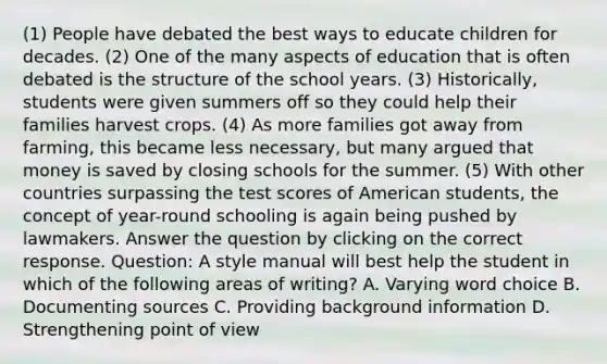 (1) People have debated the best ways to educate children for decades. (2) One of the many aspects of education that is often debated is the structure of the school years. (3) Historically, students were given summers off so they could help their families harvest crops. (4) As more families got away from farming, this became less necessary, but many argued that money is saved by closing schools for the summer. (5) With other countries surpassing the test scores of American students, the concept of year-round schooling is again being pushed by lawmakers. Answer the question by clicking on the correct response. Question: A style manual will best help the student in which of the following areas of writing? A. Varying word choice B. Documenting sources C. Providing background information D. Strengthening point of view