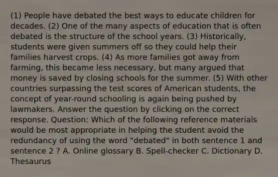 (1) People have debated the best ways to educate children for decades. (2) One of the many aspects of education that is often debated is the structure of the school years. (3) Historically, students were given summers off so they could help their families harvest crops. (4) As more families got away from farming, this became less necessary, but many argued that money is saved by closing schools for the summer. (5) With other countries surpassing the test scores of American students, the concept of year-round schooling is again being pushed by lawmakers. Answer the question by clicking on the correct response. Question: Which of the following reference materials would be most appropriate in helping the student avoid the redundancy of using the word "debated" in both sentence 1 and sentence 2 ? A. Online glossary B. Spell-checker C. Dictionary D. Thesaurus