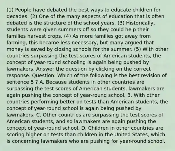 (1) People have debated the best ways to educate children for decades. (2) One of the many aspects of education that is often debated is the structure of the school years. (3) Historically, students were given summers off so they could help their families harvest crops. (4) As more families got away from farming, this became less necessary, but many argued that money is saved by closing schools for the summer. (5) With other countries surpassing the test scores of American students, the concept of year-round schooling is again being pushed by lawmakers. Answer the question by clicking on the correct response. Question: Which of the following is the best revision of sentence 5 ? A. Because students in other countries are surpassing the test scores of American students, lawmakers are again pushing the concept of year-round school. B. With other countries performing better on tests than American students, the concept of year-round school is again being pushed by lawmakers. C. Other countries are surpassing the test scores of American students, and so lawmakers are again pushing the concept of year-round school. D. Children in other countries are scoring higher on tests than children in the United States, which is concerning lawmakers who are pushing for year-round school.