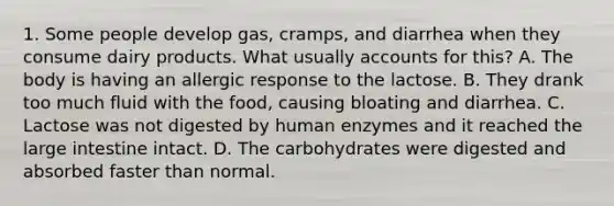 1. Some people develop gas, cramps, and diarrhea when they consume dairy products. What usually accounts for this? A. The body is having an allergic response to the lactose. B. They drank too much fluid with the food, causing bloating and diarrhea. C. Lactose was not digested by human enzymes and it reached the large intestine intact. D. The carbohydrates were digested and absorbed faster than normal.