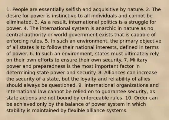 1. People are essentially selfish and acquisitive by nature. 2. The desire for power is instinctive to all individuals and cannot be eliminated. 3. As a result, international politics is a struggle for power. 4. The international system is anarchic in nature as no central authority or world government exists that is capable of enforcing rules. 5. In such an environment, the primary objective of all states is to follow their national interests, defined in terms of power. 6. In such an environment, states must ultimately rely on their own efforts to ensure their own security. 7. Military power and preparedness is the most important factor in determining state power and security. 8. Alliances can increase the security of a state, but the loyalty and reliability of allies should always be questioned. 9. International organizations and international law cannot be relied on to guarantee security, as state actions are not bound by enforceable rules. 10. Order can be achieved only by the balance of power system in which stability is maintained by flexible alliance systems.