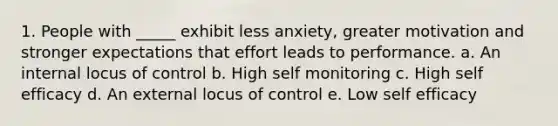 1. People with _____ exhibit less anxiety, greater motivation and stronger expectations that effort leads to performance. a. An internal locus of control b. High self monitoring c. High self efficacy d. An external locus of control e. Low self efficacy