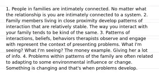 1. People in families are intimately connected. No matter what the relationship is you are intimately connected to a system. 2. Family members living in close proximity develop patterns of interaction that are relatively stable. The way you interact with your family tends to be kind of the same. 3. Patterns of interactions, beliefs, behaviors therapists observe and engage with represent the context of presenting problems. What I'm seeing? What I'm seeing? The money example. Giving her a lot of info. 4. Problems within patterns of the family are often related to adapting to some environmental influence or change. Something is changing and that's when problems develop.