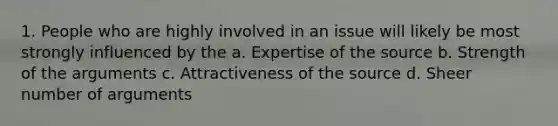 1. People who are highly involved in an issue will likely be most strongly influenced by the a. Expertise of the source b. Strength of the arguments c. Attractiveness of the source d. Sheer number of arguments