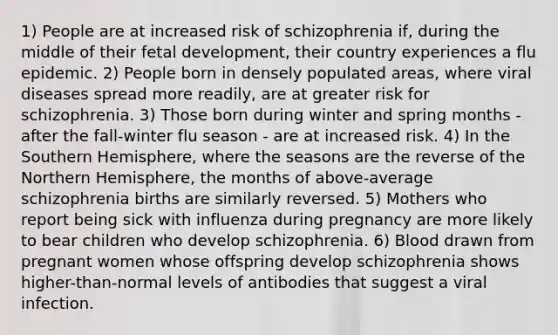 1) People are at increased risk of schizophrenia if, during the middle of their fetal development, their country experiences a flu epidemic. 2) People born in densely populated areas, where viral diseases spread more readily, are at greater risk for schizophrenia. 3) Those born during winter and spring months - after the fall-winter flu season - are at increased risk. 4) In the Southern Hemisphere, where the seasons are the reverse of the Northern Hemisphere, the months of above-average schizophrenia births are similarly reversed. 5) Mothers who report being sick with influenza during pregnancy are more likely to bear children who develop schizophrenia. 6) Blood drawn from pregnant women whose offspring develop schizophrenia shows higher-than-normal levels of antibodies that suggest a viral infection.