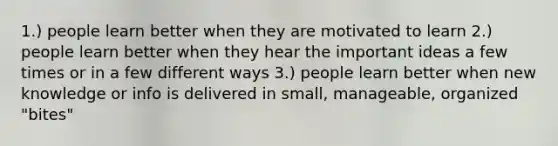 1.) people learn better when they are motivated to learn 2.) people learn better when they hear the important ideas a few times or in a few different ways 3.) people learn better when new knowledge or info is delivered in small, manageable, organized "bites"