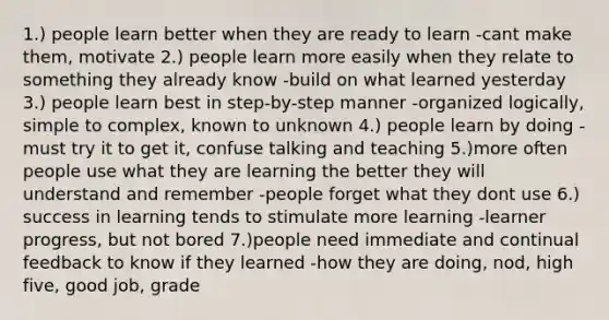 1.) people learn better when they are ready to learn -cant make them, motivate 2.) people learn more easily when they relate to something they already know -build on what learned yesterday 3.) people learn best in step-by-step manner -organized logically, simple to complex, known to unknown 4.) people learn by doing -must try it to get it, confuse talking and teaching 5.)more often people use what they are learning the better they will understand and remember -people forget what they dont use 6.) success in learning tends to stimulate more learning -learner progress, but not bored 7.)people need immediate and continual feedback to know if they learned -how they are doing, nod, high five, good job, grade