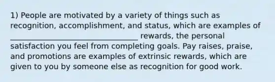 1) People are motivated by a variety of things such as recognition, accomplishment, and status, which are examples of _________________________________ rewards, the personal satisfaction you feel from completing goals. Pay raises, praise, and promotions are examples of extrinsic rewards, which are given to you by someone else as recognition for good work.