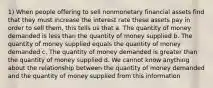 1) When people offering to sell nonmonetary financial assets find that they must increase the interest rate these assets pay in order to sell them, this tells us that a. The quantity of money demanded is less than the quantity of money supplied b. The quantity of money supplied equals the quantity of money demanded c. The quantity of money demanded is greater than the quantity of money supplied d. We cannot know anything about the relationship between the quantity of money demanded and the quantity of money supplied from this information