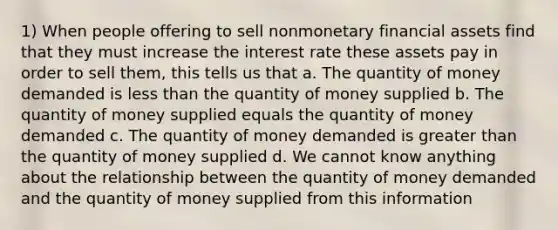 1) When people offering to sell nonmonetary financial assets find that they must increase the interest rate these assets pay in order to sell them, this tells us that a. The quantity of money demanded is less than the quantity of money supplied b. The quantity of money supplied equals the quantity of money demanded c. The quantity of money demanded is greater than the quantity of money supplied d. We cannot know anything about the relationship between the quantity of money demanded and the quantity of money supplied from this information