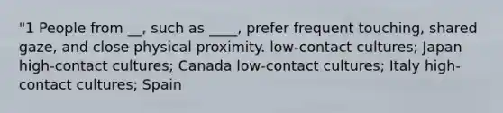 "1 People from __, such as ____, prefer frequent touching, shared gaze, and close physical proximity. low-contact cultures; Japan high-contact cultures; Canada low-contact cultures; Italy high-contact cultures; Spain